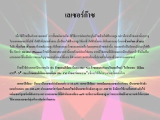 เลเซอร์ก๊าซ
เมื่อใช้ก๊าซเป็นตัวกลางเลเซอร์ การปั๊มพลังงานก็จะใช้วิธีการปล่อยประจุในก๊าซด้วยไฟฟ้าแรงสูง กล่าวคือนาก๊าซเหล่านันบรรจุ
้
ในหลอดเลเซอร์ซึ่งมีขั้วไฟฟ้าที่ปลายทั้งสอง เมื่อป้อนไฟฟ้าแรงสูงให้แก่ขั้วไฟฟ้าทั้งสอง อิเล็กตรอนจะวิ่งจากขั้วแคโทด (ขั้วลบ)
ไปยัง ขั้วอโนด (ขั้วบวก) ด้วยพลังงานสูง อิเล็กตรอนจะวิ่งชนอะตอมหรือโมเลกุลของก๊าซเหล่านั้น จนแตกตัวเป็นอิออนมีประจุไฟฟ้า
ขึ้น เรียกว่า พลาสมา (Plasma) ก๊าซที่เป็นพลาสมาเหล่านี้จะพร้อมปล่อยโฟตอน หากมีโฟตอนที่มีลักษณะเหมือนกันมาเร้า จึงเกิดเป็น
แสงเลเซอร์ขนเมื่อมีการขยายสัญญาณแสงด้วยแควิตี้แสง ที่ทาจากกระจกสะท้อนที่ปลายขั้วทั้งสองข้างของหลอดเลเซอร์
ึ้
ก๊าซที่ใช้ทาเลเซอร์มีหลายชนิด เช่น ก๊าซผสมฮีเลียม-นีออน (He - Ne) ก๊าซผสมคาร์บอนไดออกไซด์ - ไนโตรเจน - ฮีเลียม
(CO² - N² - He) ก๊าซผสมฮีเลียม-แคดเมียม (He - Cd) ก๊าซอาร์กอน (Ar⁺) ซึ่งจะให้สีต่างๆ ตามชนิดของก๊าซ
เลเซอร์ฮีเลียม - นีออน เป็นเลเซอร์กาลังแสงต่า (1~10 mW) เลเซอร์ฮีเลียม - แคดเมียมและเลเซอร์อาร์กอน เป็นเลเซอร์กาลัง
แสงปานกลาง (10~100 mW) ส่วนเลเซอร์คาร์บอนไดออกไซด์เป็นเลเซอร์กาลังแรงสูง (1~100 W) จึงมีการใช้งานที่แตกต่างกันไป
แต่เลเซอร์ทุกชนิดมีอันตราย เพราะแสงเลเซอร์ที่มีกาลังแสงเพียง ๑mW จะมีความเข้มแสงสูงกว่าพระอาทิตย์จึงสามารถทาให้ตาบอด
ได้หากแสงเลเซอร์พุ่งเข้าหานัยน์ตาโดยตรง

 