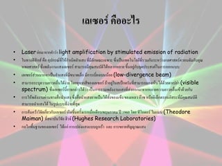 เลเซอร์ คืออะไร
•
•

•
•
•
•
•

Laser ย่อมาจากคาว่า light amplification by stimulated emission of radiation
ในทางฟิสิกส์ คือ อุปกรณ์ที่ให้กาเนิดลาแสง ที่มีลักษณะเฉพาะ ซึ่งเป็นเทคโนโลยีที่รวมกันระหว่างกลศาสตร์ควอนตัมกับอุณ
หพลศาสตร์ ซึ่งพลังงานแสงเลเซอร์ สามารถมีคุณสมบัติได้หลากหลาย ขึ้นอยู่กับจุดประสงค์ในการออกแบบ
เลเซอร์ส่วนมากจะเป็นลาแสงที่มขนาดเล็ก มีการเบี่ยงเบนน้อย (low-divergence beam)
ี
สามารถระบุความยาวคลืนได้ง่าย โดยดูจากสีของเลเซอร์ ถ้าอยู่ในสเป็กตรัมที่สามารถมองเห็นได้ด้วยตาเปล่า (visible
่
spectrum) ซึ่งเลเซอร์นี้อาจกล่าวได้ว่า เป็นการรวมพลังงานแสงที่ส่งออกมาจากหลายความยาวคลื่นเข้าด้วยกัน
การให้พลังงานผ่านทางสือนาแสง ซึ่งสื่อนาแสงอาจเป็นได้ทั้งของแข็ง ของเหลว ก๊าซ หรืออิเล็กตรอนอิสระที่มีคุณสมบัติ
่
สามารถนาแสงได้ ในรูปแบบที่ง่ายที่สุด
การค้นคว้าวิจัยเกี่ยวกับเลเซอร์ เกิดขึ้นครั้งแรกเมื่อเดือนพฤษภาคม ปี 1960 โดย ทีโอดอร์ ไมแมน (Theodore
Maiman) ที่สถาบันวิจัย ฮิวจ์ (Hughes Research Laboratories)
กลไกพื้นฐานของเลเซอร์ ได้แก่ การเปล่งแสงแบบถูกเร้า และ การขยายสัญญาณแสง

 
