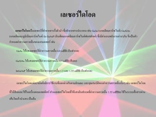 เลเซอร์ไดโอด
เลเซอร์ไดโอดเป็นเลเซอร์ที่ทาจากสารกึ่งตัวนา ซึ่งทาจากสารประกอบ เช่น GaAs (แกลเลียมอาร์เซไนด์) GaAlAs
(แกลเลียมอะลูมิเนียมอาร์เซไนด์) In GaAsP (อินเดียมแกลเลียมอาร์เซไนด์ฟอสฟายด์) ซึ่งมีคาแถบพลังงานต่างๆกัน จึงเป็นตัว
่
กาหนดค่าความยาวคลื่นของแสงเลเซอร์ เช่น

m (อินฟาเรด)
GaAlAs ให้แสงเลเซอร์ที่ค่าความยาวคลื่น 0.7 mm (สีแดง)
InGaAsP ให้แสงเลเซอร์ที่ค่าความยาวคลื่น 1.3 และ 1.55 mm (อินฟาเรด)
GaAs ให้แสงเลเซอร์ที่ค่าความยาวคลื่น 0.8 m

เลเซอร์ไดโอดแต่ละชนิดจึงมีการใช้งานที่แตกต่างกันตามลักษณะ และคุณสมบัติของค่าความยาวคลื่นนั้นๆ เช่น เลเซอร์ไดโอด

m

ที่ให้สีแดงจะใช้ในเครื่องคอมแพคดิสก์ ส่วนเลเซอร์ไดโอดที่ให้แสงอินฟาเรดที่ค่าความยาวคลื่น 1.55 m จะใช้ในระบบสื่อสารผ่าน
เส้นใยแก้วนาแสง เป็นต้น

 