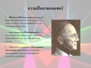 ความเป็นมาของเลเซอร์
• ผู้ที่คิดค้นเลเซอร์ได้คือ ซี.เอช. ทาวน์ส (C.H. Townes) ใน
ปี ค.ศ. 1954 โดยได้เสนอเป็นหลักการหรือทฤษฎีเลเซอร์ไว้
ซี.เอช.ทาวน์ส ได้รับรางวัลโนเบลสาขาฟิสิกส์ในปี ค.ศ. 1954
สาหรับการคิดค้นเรื่องเลเซอร์นี้เอง
• แมแมน (Maiman) เป็นผู้ที่พิสูจน์ทฤษฎีเลเซอร์ของ C.H.
Townes ได้สาเร็จ โดยการประดิษฐ์เลเซอร์ตัวแรกของโลกขึ้น
เป็นเลเซอร์ที่ทาทับทิม (Ruby Laser) ซึ่งเป็นของแข็งในปี
ค.ศ. 1960
• ในปีเดียวกันนั้นเอง จาแวน (Javan) ก็ได้ประดิษฐ์เลเซอร์
ทีทาจากก๊าซฮีเลียม-นีออนได้เป็นผลสาเร็จ จากนั้นจึงมีการ
่
พัฒนาเลเซอร์ชนิดต่างๆ อีกมากมาย ทั้งที่ทาจากของแข็ง
ของเหลว ก๊าซ และสารกึงตัวนา
่

 
