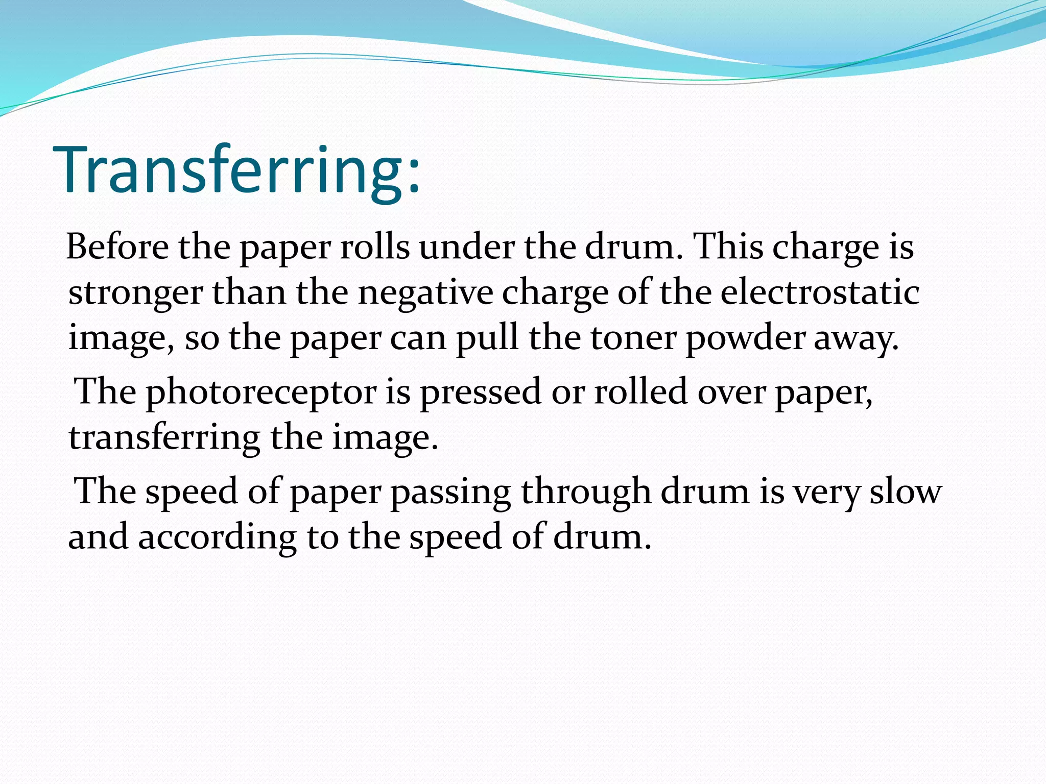 Transferring:
Before the paper rolls under the drum. This charge is
stronger than the negative charge of the electrostatic
image, so the paper can pull the toner powder away.
The photoreceptor is pressed or rolled over paper,
transferring the image.
The speed of paper passing through drum is very slow
and according to the speed of drum.
 
