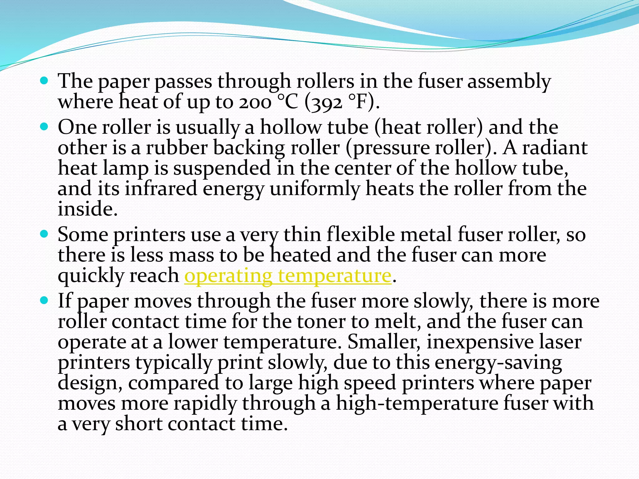  The paper passes through rollers in the fuser assembly
where heat of up to 200 °C (392 °F).
 One roller is usually a hollow tube (heat roller) and the
other is a rubber backing roller (pressure roller). A radiant
heat lamp is suspended in the center of the hollow tube,
and its infrared energy uniformly heats the roller from the
inside.
 Some printers use a very thin flexible metal fuser roller, so
there is less mass to be heated and the fuser can more
quickly reach operating temperature.
 If paper moves through the fuser more slowly, there is more
roller contact time for the toner to melt, and the fuser can
operate at a lower temperature. Smaller, inexpensive laser
printers typically print slowly, due to this energy-saving
design, compared to large high speed printers where paper
moves more rapidly through a high-temperature fuser with
a very short contact time.
 