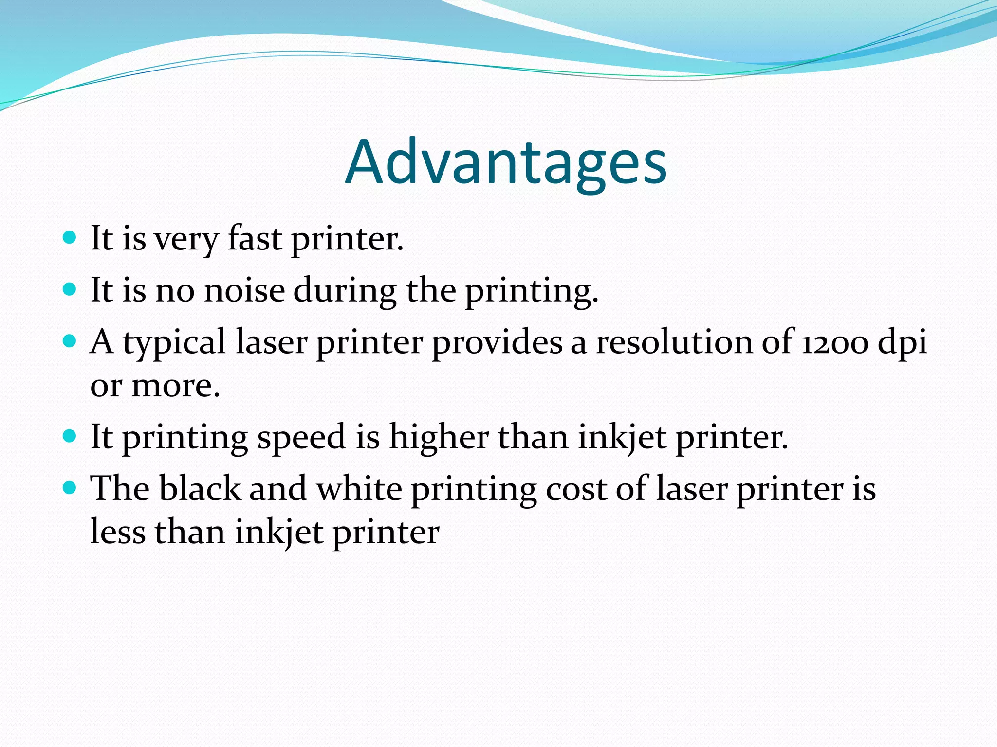 Advantages
 It is very fast printer.
 It is no noise during the printing.
 A typical laser printer provides a resolution of 1200 dpi
or more.
 It printing speed is higher than inkjet printer.
 The black and white printing cost of laser printer is
less than inkjet printer
 