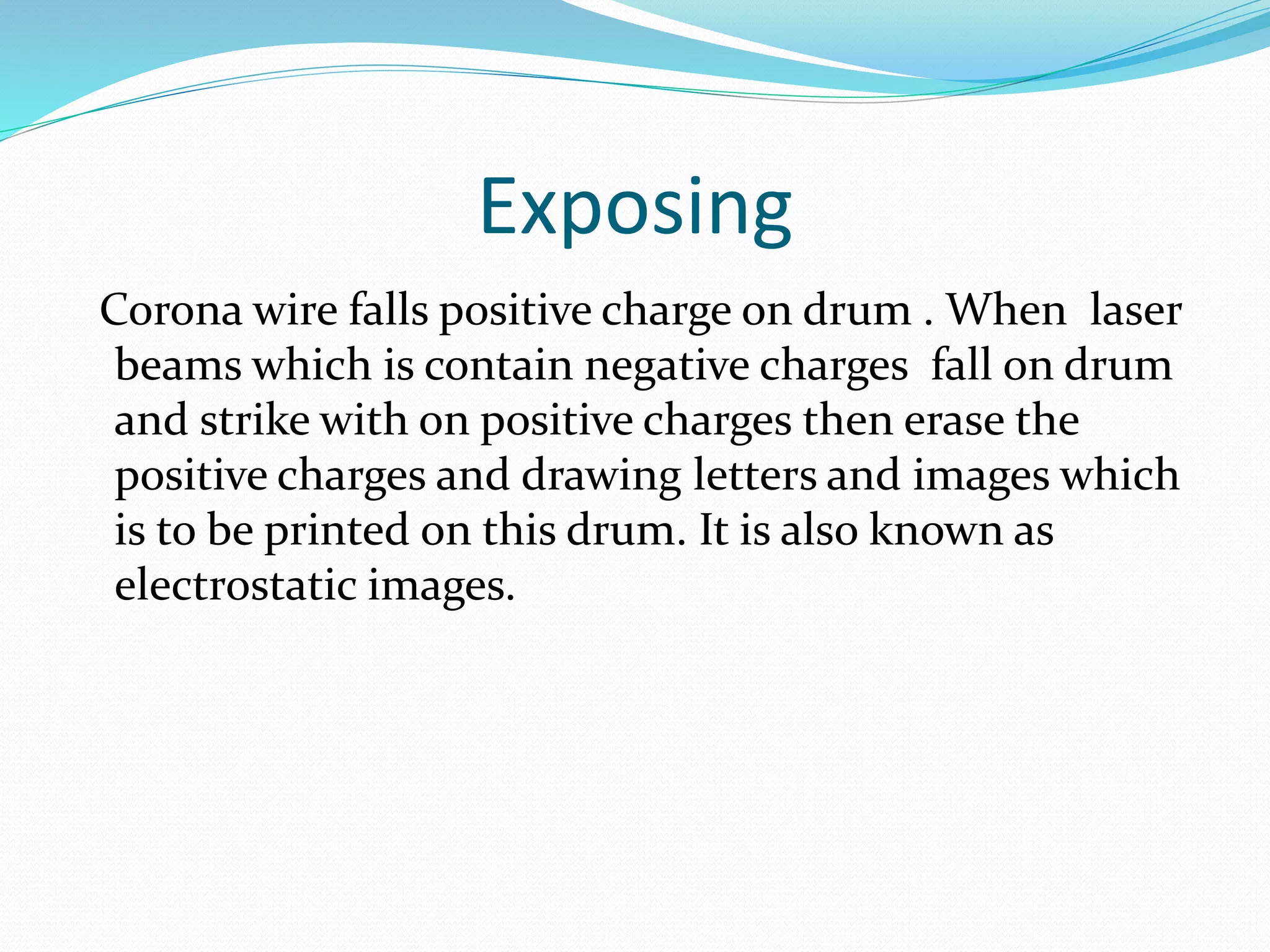 Exposing
Corona wire falls positive charge on drum . When laser
beams which is contain negative charges fall on drum
and strike with on positive charges then erase the
positive charges and drawing letters and images which
is to be printed on this drum. It is also known as
electrostatic images.
 