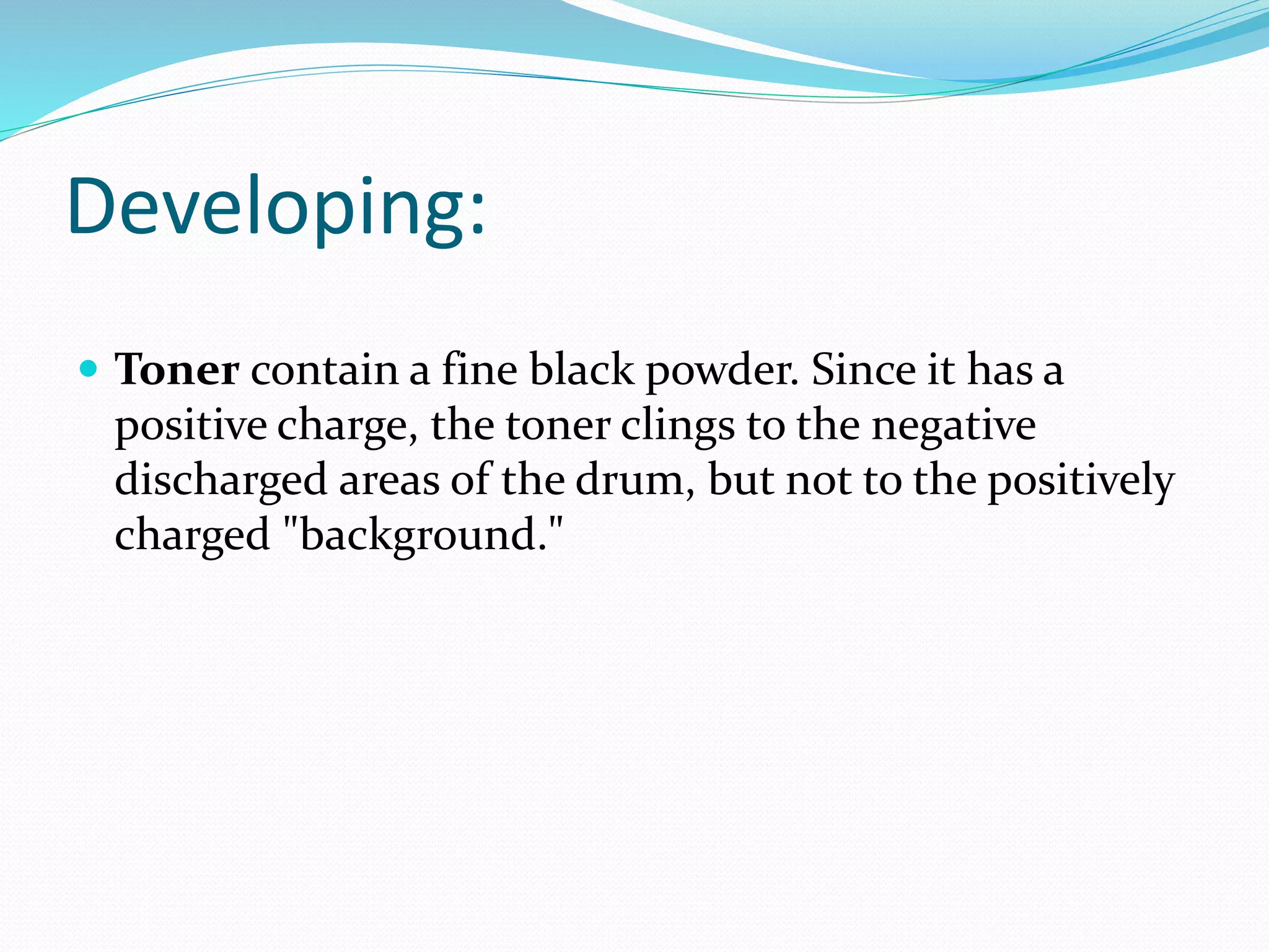 Developing:
 Toner contain a fine black powder. Since it has a
positive charge, the toner clings to the negative
discharged areas of the drum, but not to the positively
charged "background."
 