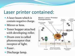 Laser printer contained:
 A laser beam which is
contain negative charge.
 Mirror or lens.
 Toner hopper attached
with developing roller.
 Drum core is called
photoreceptor that
receptor of light.
 Fuser .
 Discharge lamp.
 