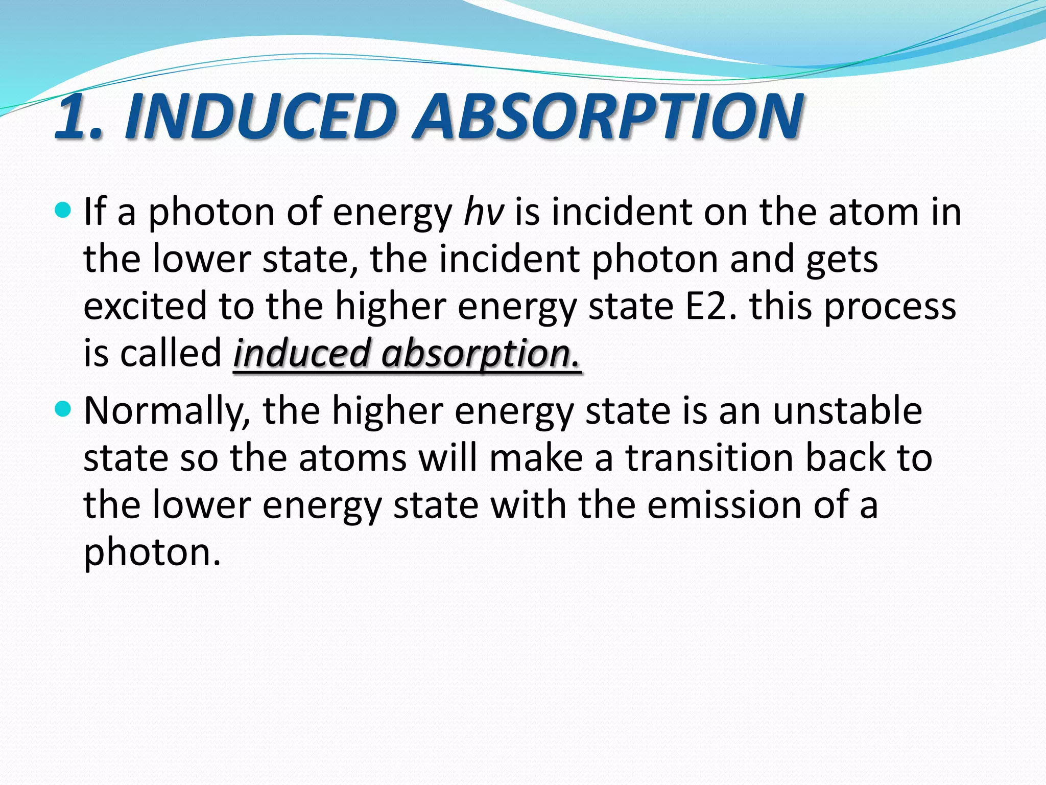 1. INDUCED ABSORPTION
 If a photon of energy hv is incident on the atom in
the lower state, the incident photon and gets
excited to the higher energy state E2. this process
is called induced absorption.
 Normally, the higher energy state is an unstable
state so the atoms will make a transition back to
the lower energy state with the emission of a
photon.
 