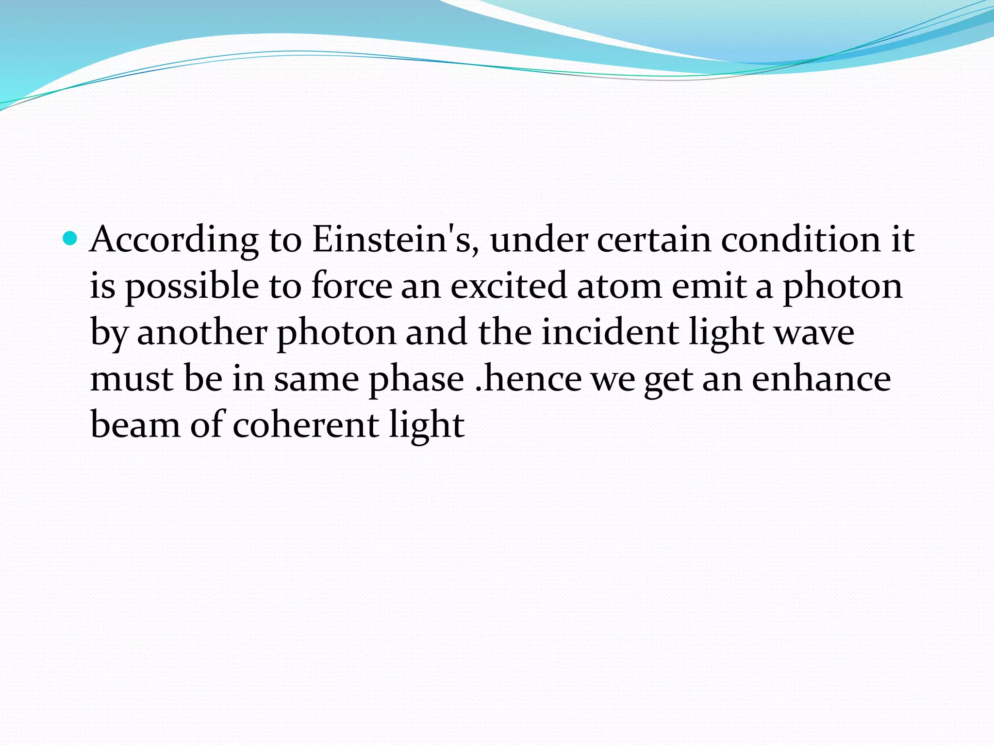  According to Einstein's, under certain condition it
is possible to force an excited atom emit a photon
by another photon and the incident light wave
must be in same phase .hence we get an enhance
beam of coherent light
 
