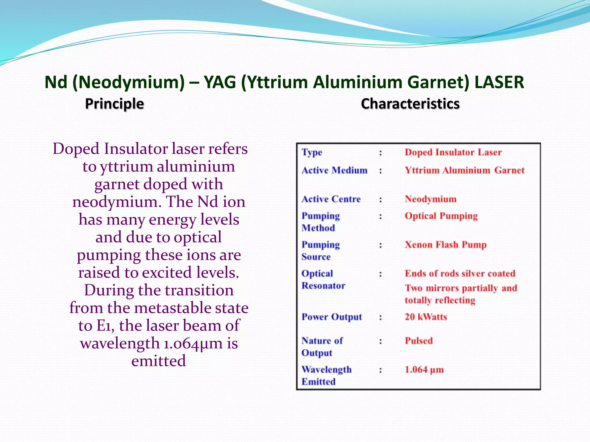 Nd (Neodymium) – YAG (Yttrium Aluminium Garnet) LASER
Principle Characteristics
Doped Insulator laser refers
to yttrium aluminium
garnet doped with
neodymium. The Nd ion
has many energy levels
and due to optical
pumping these ions are
raised to excited levels.
During the transition
from the metastable state
to E1, the laser beam of
wavelength 1.064μm is
emitted
 