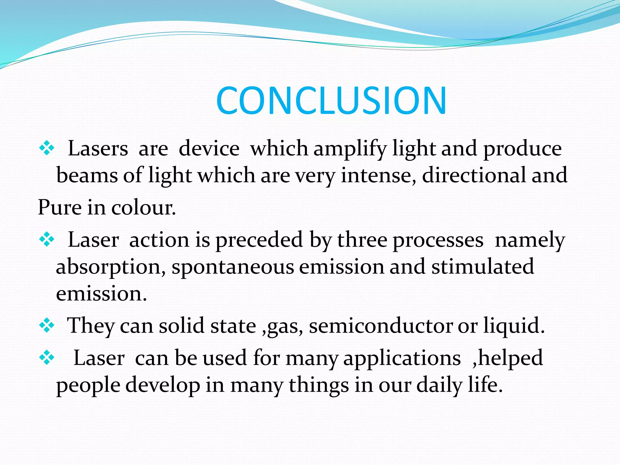 CONCLUSION
 Lasers are device which amplify light and produce
beams of light which are very intense, directional and
Pure in colour.
 Laser action is preceded by three processes namely
absorption, spontaneous emission and stimulated
emission.
 They can solid state ,gas, semiconductor or liquid.
 Laser can be used for many applications ,helped
people develop in many things in our daily life.
 