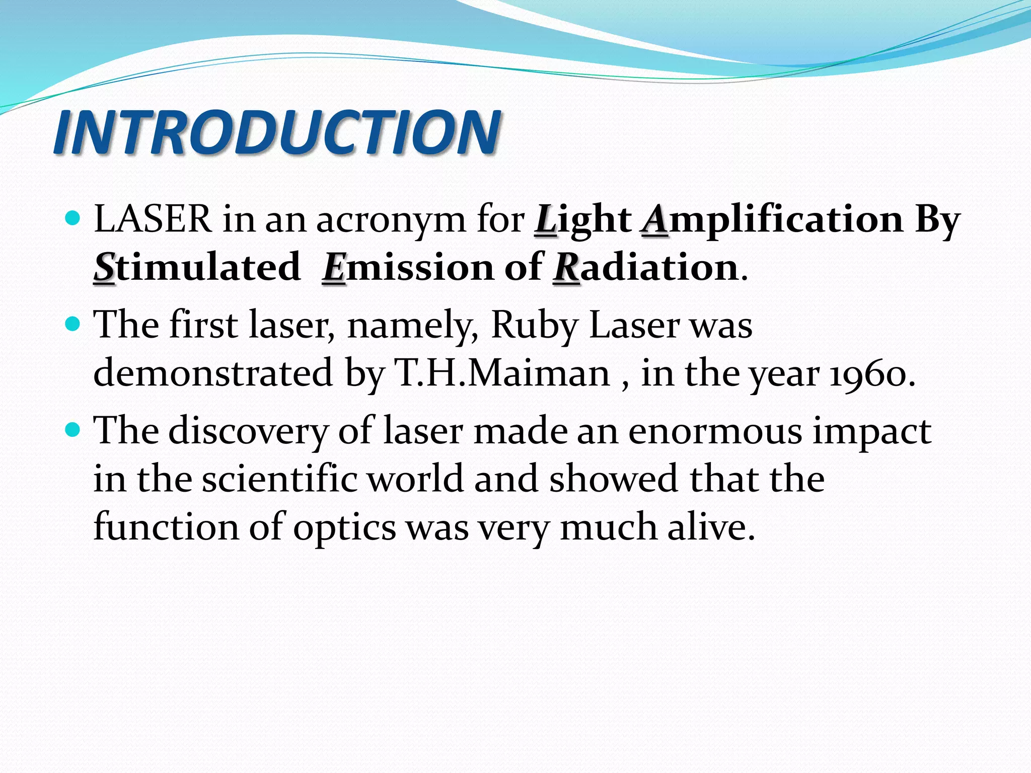 INTRODUCTION
 LASER in an acronym for Light Amplification By
Stimulated Emission of Radiation.
 The first laser, namely, Ruby Laser was
demonstrated by T.H.Maiman , in the year 1960.
 The discovery of laser made an enormous impact
in the scientific world and showed that the
function of optics was very much alive.
 