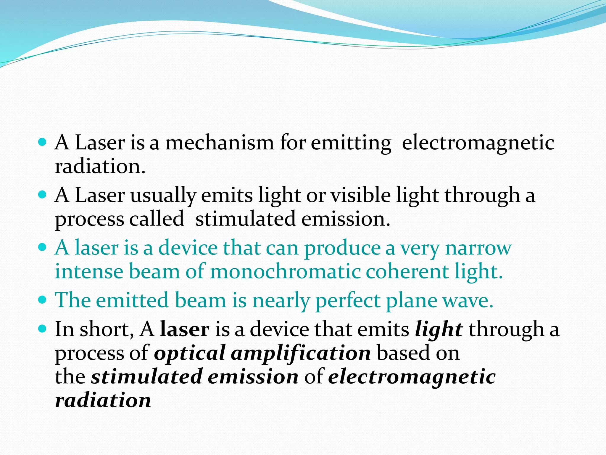  A Laser is a mechanism for emitting electromagnetic
radiation.
 A Laser usually emits light or visible light through a
process called stimulated emission.
 A laser is a device that can produce a very narrow
intense beam of monochromatic coherent light.
 The emitted beam is nearly perfect plane wave.
 In short, A laser is a device that emits light through a
process of optical amplification based on
the stimulated emission of electromagnetic
radiation
 