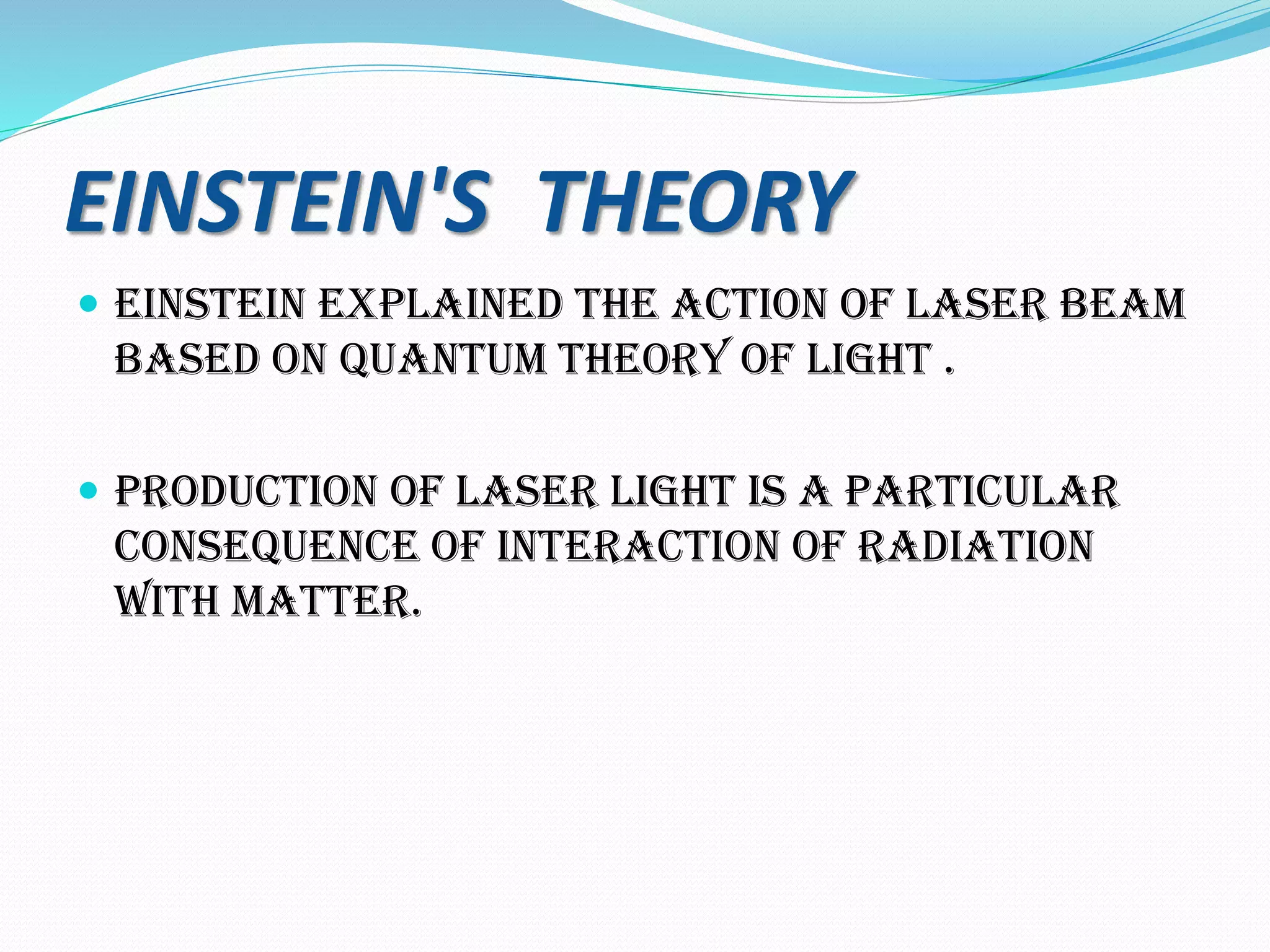 EINSTEIN'S THEORY
 EINSTEIN EXPLAINED THE ACTION OF LASER BEAM
BASED ON QUANTUM THEORY OF LIGHT .
 Production of laser light is a particular
consequence of interaction of radiation
with matter.
 