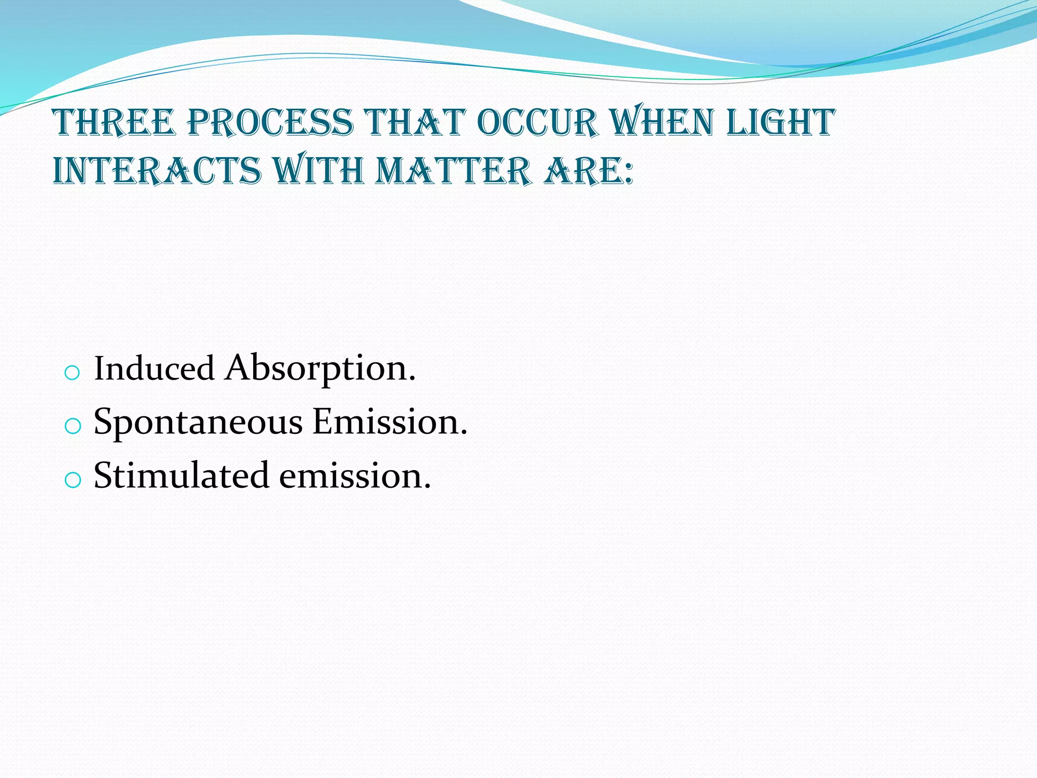 THREE process that occur when light
Interacts with MATTER are:
o Induced Absorption.
o Spontaneous Emission.
o Stimulated emission.
 