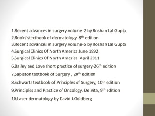 1.Recent advances in surgery volume-2 by Roshan Lal Gupta
2.Rooks’stextbook of dermatology 8th edition
3.Recent advances in surgery volume-5 by Roshan Lal Gupta
4.Surgical Clinics Of North America June 1992
5.Surgical Clinics Of North America April 2011
6.Bailey and Love short practice of surgery-26th edition
7.Sabiston textbook of Surgery , 20th edition
8.Schwartz textbook of Principles of Surgery, 10th edition
9.Principles and Practice of Oncology, De Vita, 9th edition
10.Laser dermatology by David J.Goldberg
 