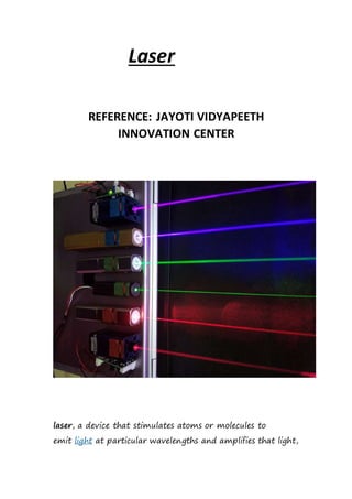 Laser
REFERENCE: JAYOTI VIDYAPEETH
INNOVATION CENTER
laser, a device that stimulates atoms or molecules to
emit light at particular wavelengths and amplifies that light,
 