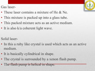 Gas laser-
• These laser contains a mixture of He & Ne.
• This mixture is packed up into a glass tube.
• This packed mixture acts as an active medium.
• It is also k/a coherent light wave.
Solid laser-
• In this a ruby like crystal is used which acts as an active
medium.
• It is basically cylindrical in shape.
• The crystal is surrounded by a xenon flash pump.
• The flash pump is helical in shape.
 