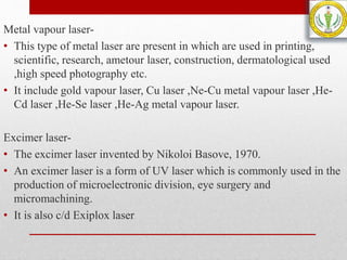 Metal vapour laser-
• This type of metal laser are present in which are used in printing,
scientific, research, ametour laser, construction, dermatological used
,high speed photography etc.
• It include gold vapour laser, Cu laser ,Ne-Cu metal vapour laser ,He-
Cd laser ,He-Se laser ,He-Ag metal vapour laser.
Excimer laser-
• The excimer laser invented by Nikoloi Basove, 1970.
• An excimer laser is a form of UV laser which is commonly used in the
production of microelectronic division, eye surgery and
micromachining.
• It is also c/d Exiplox laser
 