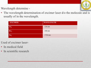 Wavelength determine -
• The wavelength determination of excimer laser d/o the molecule and is
usually of in the wavelength.
Used of excimer laser-
• In medical field
• In scientific research
EXCIMER WAVELENGTH
Ar2 126 nm
Kr2 146 nm
Xe2 1724 nm
 