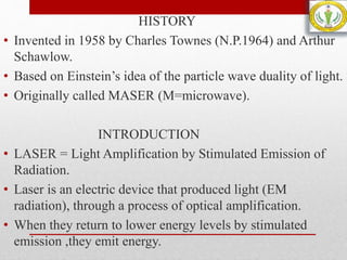 HISTORY
• Invented in 1958 by Charles Townes (N.P.1964) and Arthur
Schawlow.
• Based on Einstein’s idea of the particle wave duality of light.
• Originally called MASER (M=microwave).
INTRODUCTION
• LASER = Light Amplification by Stimulated Emission of
Radiation.
• Laser is an electric device that produced light (EM
radiation), through a process of optical amplification.
• When they return to lower energy levels by stimulated
emission ,they emit energy.
 