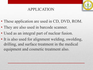 APPLICATION
• These application are used in CD, DVD, ROM.
• They are also used in barcode scanner.
• Used as an integral part of nuclear fusion.
• It is also used for alignment welding, swolding,
drilling, and surface treatment in the medical
equipment and cosmetic treatment also.
 