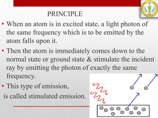 PRINCIPLE
• When an atom is in excited state, a light photon of
the same frequency which is to be emitted by the
atom falls upon it.
• Then the atom is immediately comes down to the
normal state or ground state & stimulate the incident
ray by emitting the photon of exactly the same
frequency.
• This type of emission,
is called stimulated emission.
 