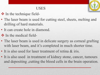 USES
 In the technique field-
• The laser beam is used for cutting steel, sheets, melting and
drilling of hard materials.
• It can create hole in diamond.
 In the medical field-
• The laser beam is used in delicate surgery as corneal grafting
with laser beam, and it’s completed in much shorter time.
• It is also used for laser treatment of retina & iris.
• It is also used in treatment of kidney stone, cancer, tumours
and depositing ,cutting the blood cells in the brain operation.
 