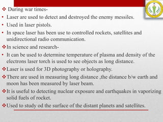  During war times-
• Laser are used to detect and destroyed the enemy messiles.
• Used in laser pistols.
• In space laser has been use to controlled rockets, satellites and
unidirectional radio communication.
In science and research-
• It can be used to determine temperature of plasma and density of the
electrons laser torch is used to see objects as long distance.
Laser is used for 3D photography or holography.
There are used in measuring long distance ,the distance b/w earth and
moon has been measured by laser beam.
It is useful to detecting nuclear exposure and earthquakes in vaporizing
solid fuels of rocket.
Used to study od the surface of the distant planets and satellites.
 