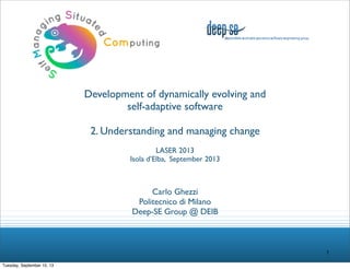 Development of dynamically evolving and
self-adaptive software
2. Understanding and managing change
LASER 2013
Isola d’Elba, September 2013

Carlo Ghezzi
Politecnico di Milano
Deep-SE Group @ DEIB

1
Tuesday, September 10, 13

 
