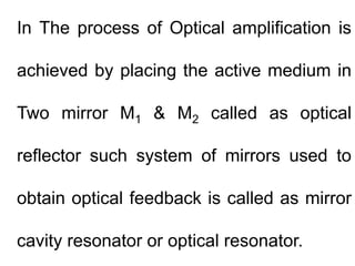 In The process of Optical amplification is
achieved by placing the active medium in
Two mirror M1 & M2 called as optical
r...