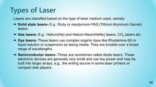 Types of Laser
Lasers are classified based on the type of laser medium used, namely:
 Solid state lasers- E.g.: Ruby or neodymium-YAG (Yttrium Aluminum Garnet)
lasers.
 Gas lasers- E.g.: Helium(He) and Helium-Neon(HeNe) lasers, CO2 lasers etc.
 Dye lasers- These lasers use complex organic dyes like Rhodamine 6G in
liquid solution or suspension as lasing media. They are tunable over a broad
range of wavelengths.
 Semiconductor lasers- These are sometimes called diode lasers. These
electronic devices are generally very small and use low power and may be
built into larger arrays, e.g., the writing source in some laser printers or
compact disk players.
14
 