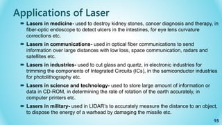  Lasers in medicine- used to destroy kidney stones, cancer diagnosis and therapy, in
fiber-optic endoscope to detect ulcers in the intestines, for eye lens curvature
corrections etc.
 Lasers in communications- used in optical fiber communications to send
information over large distances with low loss, space communication, radars and
satellites etc.
 Lasers in industries- used to cut glass and quartz, in electronic industries for
trimming the components of Integrated Circuits (ICs), in the semiconductor industries
for photolithography etc.
 Lasers in science and technology- used to store large amount of information or
data in CD-ROM, in determining the rate of rotation of the earth accurately, in
computer printers etc.
 Lasers in military- used in LIDAR’s to accurately measure the distance to an object,
to dispose the energy of a warhead by damaging the missile etc.
15
Applications of Laser
 