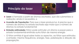 Princípio do laser
 Laser: é formado a partir de átomos excitados, que são submetidos a
radiação; ainda é necessária, a
 Inversão de População: Para que o laser produza luz, é preciso que o
número de átomos no estado excitado seja maior que o número de
átomos no estado fundamental
 Emissão estimulada: Fóton pode estimular um átomo a passar para o
estado fundamental emitindo outro fóton de mesma energia
• O fóton emitido é igual sobre todos os aspectos, ao fóton que estimulou
a emissão: mesma frequência, energia, fase, polarização e direção de
propagação.
 