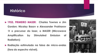 Histórico
 1953, PRIMEIRO MASER: Charles Townes e Jim
Gordon; Nicolay Basov e Alexsander Prokhorov
 o precursor do laser, o MASER (Microwave
Amplification by Stimulated Emission of
Radiation);
 Radiação estimulada na faixa de micro-ondas
(fora do espectro visível).
 