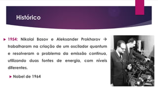 Histórico
 1954: Nikolai Basov e Aleksander Prokhorov 
trabalharam na criação de um oscilador quantum
e resolveram o problema da emissão continua,
utilizando duas fontes de energia, com níveis
diferentes.
 Nobel de 1964
 