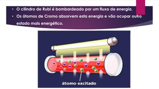 • O cilindro de Rubi é bombardeado por um fluxo de energia.
• Os átomos de Cromo absorvem esta energia e vão ocupar outro
estado mais energético.
 