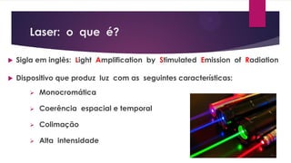 Laser: o que é?
 Sigla em inglês: Light Amplification by Stimulated Emission of Radiation
 Dispositivo que produz luz com as seguintes características:
 Monocromática
 Coerência espacial e temporal
 Colimação
 Alta intensidade
 