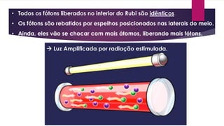 • Todos os fótons liberados no interior do Rubi são idênticos
• Os fótons são rebatidos por espelhos posicionados nas laterais do meio.
• Ainda, eles vão se chocar com mais átomos, liberando mais fótons.
 Luz Amplificada por radiação estimulada.
 