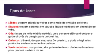 Tipos de Laser
 Sólidos: utilizam cristais ou vidros como meio de emissão de fótons.
 Líquidos: utilizam corantes em solução líquida fechados em um frasco de
vidro.
 Gás: (lasers de hélio e hélio-neônio), uma corrente elétrica é descarre-
gada através de um gás para produzir luz.
 Químicos: alimentados por uma reação química, e pode atingir altas
potências em funcionamento contínuo.
 Semicondutores: compostos principalmente de um diodo semicondutor
para produzir um feixe de luz.
 