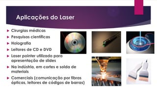 Aplicações do Laser
 Cirurgias médicas
 Pesquisas científicas
 Holografia
 Leitores de CD e DVD
 Laser pointer utilizado para
apresentação de slides
 Na indústria, em cortes e solda de
materiais
 Comerciais (comunicação por fibras
ópticas, leitores de códigos de barras)
 