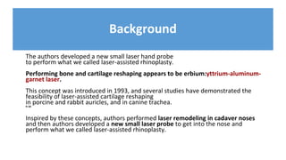 Background
The authors developed a new small laser hand probe
to perform what we called laser-assisted rhinoplasty.
Performing bone and cartilage reshaping appears to be erbium:yttrium-aluminum-
garnet laser.
This concept was introduced in 1993, and several studies have demonstrated the
feasibility of laser-assisted cartilage reshaping
in porcine and rabbit auricles, and in canine trachea.
9–20
Inspired by these concepts, authors performed laser remodeling in cadaver noses
and then authors developed a new small laser probe to get into the nose and
perform what we called laser-assisted rhinoplasty.
 