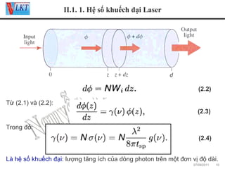 II.1. 1. Hệ số khuếch đại Laser

(2.2)
Từ (2.1) và (2.2):
(2.3)
Trong đó:
(2.4)
Là hệ số khuếch đại: lượng tăng ích của dòng photon trên một đơn vị độ dài.
07/09/2011

10

 