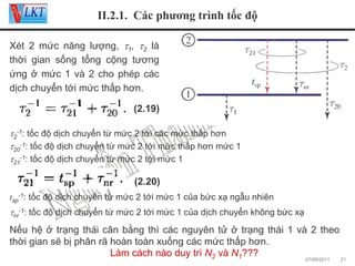 II.2.1. Các phương trình tốc độ
Xét 2 mức năng lượng, τ1, τ2 là
thời gian sống tổng cộng tương
ứng ở mức 1 và 2 cho phép các
dịch chuyển tới mức thấp hơn.
(2.19)
τ2-1: tốc độ dịch chuyển từ mức 2 tới các mức thấp hơn
τ20-1: tốc độ dịch chuyển từ mức 2 tới mức thấp hơn mức 1
τ21-1: tốc độ dịch chuyển từ mức 2 tới mức 1

(2.20)
tsp-1: tốc độ dịch chuyển từ mức 2 tới mức 1 của bức xạ ngẫu nhiên

τnr-1: tốc độ dịch chuyển từ mức 2 tới mức 1 của dịch chuyển không bức xạ

Nếu hệ ở trạng thái cân bằng thì các nguyên tử ở trạng thái 1 và 2 theo
thời gian sẽ bị phân rã hoàn toàn xuống các mức thấp hơn.
Làm cách nào duy trì N2 và N1???
07/09/2011

21

 