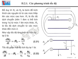 II.2.1. Các phương trình tốc độ
Để duy trì N1 và N2 ta bơm để kích
thích các nguyên tử từ các mức thấp
lên các mức cao hơn. R1 là tốc độ
dịch chuyển (trên 1 đơn vị thể tích
trong 1s) từ mức 1 lên mức khác. R2
là tốc độ dịch chuyển từ các mức
khác đến mức 2.
Như vậy tốc độ tăng mật độ tích lũy
tại 2 là:
(2.21)
Tốc độ giảm mật độ tích lũy tại 1 là:
(2.22)
07/09/2011

22

 