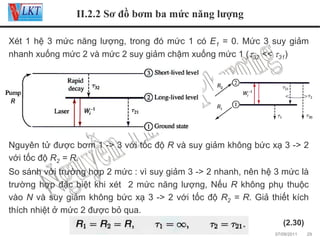 II.2.2 Sơ đồ bơm ba mức năng lượng
Xét 1 hệ 3 mức năng lượng, trong đó mức 1 có E1 = 0. Mức 3 suy giảm
nhanh xuống mức 2 và mức 2 suy giảm chậm xuống mức 1 (τ32 << τ31)

Nguyên tử được bơm 1 -> 3 với tốc độ R và suy giảm không bức xạ 3 -> 2
với tốc độ R2 = R.
So sánh với trường hợp 2 mức : vì suy giảm 3 -> 2 nhanh, nên hệ 3 mức là
trường hợp đặc biệt khi xét 2 mức năng lượng, Nếu R không phụ thuộc
vào N và suy giảm không bức xạ 3 -> 2 với tốc độ R2 = R. Giả thiết kích
thích nhiệt ở mức 2 được bỏ qua.
(2.30)
07/09/2011

29

 