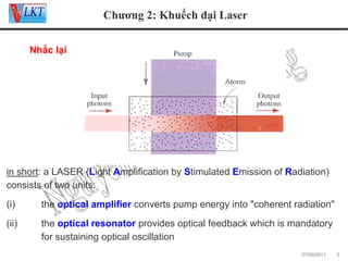 Chương 2: Khuếch đại Laser
Nhắc lại:

in short: a LASER (Light Amplification by Stimulated Emission of Radiation)
consists of two units:
(i)

the optical amplifier converts pump energy into "coherent radiation"

(ii)

the optical resonator provides optical feedback which is mandatory
for sustaining optical oscillation
07/09/2011

3

 