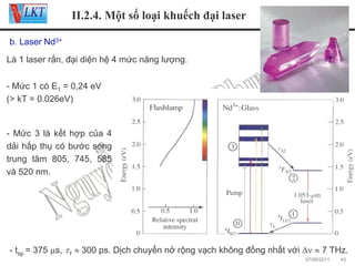 II.2.4. Một số loại khuếch đại laser
b. Laser Nd3+
Là 1 laser rắn, đại diện hệ 4 mức năng lượng.
- Mức 1 có E1 = 0,24 eV
(> kT = 0.026eV)

- Mức 3 là kết hợp của 4
dải hấp thụ có bước sóng
trung tâm 805, 745, 585
và 520 nm.

- tsp = 375 μs, τ1 ≈ 300 ps. Dịch chuyển nở rộng vạch không đồng nhất với Δν ≈ 7 THz.
07/09/2011

43

 