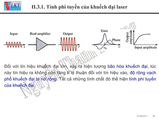 II.3.1. Tính phi tuyến của khuếch đại laser

Đối với tín hiệu khuếch đại lớn, xảy ra hiện tượng bão hòa khuếch đại, lúc
này tín hiệu ra không còn tăng tỉ lệ thuận đối với tín hiệu vào, độ rộng vạch
phổ khuếch đại bị nở rộng. Tất cả những tính chất đó thể hiện tính phi tuyến
của khuếch đại.

07/09/2011

46

 