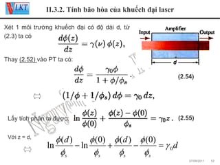 II.3.2. Tính bão hòa của khuếch đại laser
Xét 1 môi trường khuếch đại có độ dài d, từ
(2.3) ta có

Thay (2.52) vào PT ta có:
(2.54)

Lấy tích phân ta được:
Với z = d,

(2.55)

φ (d )
φ (0) φ (d ) φ (0)
− ln
+
−
= γ 0d
ln
φs
φs
φs
φs
07/09/2011

52

 