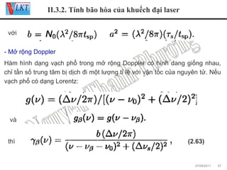 II.3.2. Tính bão hòa của khuếch đại laser
với
- Mở rộng Doppler
Hàm hình dạng vạch phổ trong mở rộng Doppler có hình dang giống nhau,
chỉ tần số trung tâm bị dịch đi một lượng tỉ lệ với vận tốc của nguyên tử. Nếu
vạch phổ có dạng Lorentz:

và
thì

(2.63)

07/09/2011

57

 